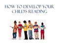 How to DEVELOP YOUR CHILD’S READING. What Can You Do to Help Your Child? Be a great role model: Let them catch you reading Let your children see that.