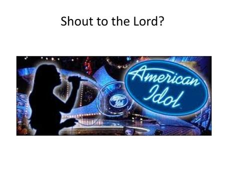 Shout to the Lord?. American Idol - Questions 1. What do you think about Idol singing one of our songs? 2. Do you notice what words they changed? Why.