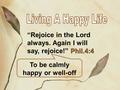 Phil.4:4 “Rejoice in the Lord always. Again I will say, rejoice!” Phil.4:4 To be calmly happy or well-off.