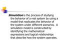 Simulation is the process of studying the behavior of a real system by using a model that replicates the behavior of the system under different scenarios.