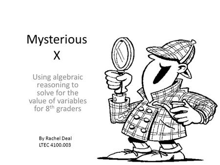 Mysterious X Using algebraic reasoning to solve for the value of variables for 8 th graders By Rachel Deal LTEC 4100.003.