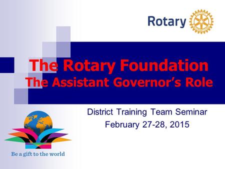 The Rotary Foundation The Assistant Governor’s Role District Training Team Seminar February 27-28, 2015.