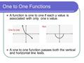 One to One Functions A function is one to one if each y value is associated with only one x value. A one to one function passes both the vertical and horizontal.