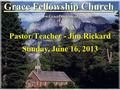 Grace Fellowship Church Pastor/Teacher - Jim Rickard www.GraceDoctrine.org Sunday, June 16, 2013.