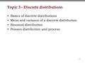 1 Topic 3 - Discrete distributions Basics of discrete distributions Mean and variance of a discrete distribution Binomial distribution Poisson distribution.