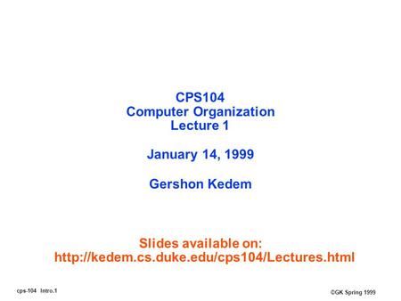 Cps-104 Intro.1 ©GK Spring 1999 CPS104 Computer Organization Lecture 1 January 14, 1999 Gershon Kedem Slides available on: