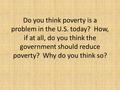 Do you think poverty is a problem in the U.S. today? How, if at all, do you think the government should reduce poverty? Why do you think so?
