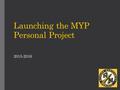 2015-2016 Launching the MYP Personal Project. Goals for today  Outline the process and timeline for completing a Personal Project  Identify student.