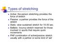 Types of stretching Active: the person stretching provides the force of stretch Passive: a partner provides the force of the stretch Static: slow sustained.
