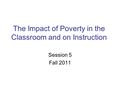The Impact of Poverty in the Classroom and on Instruction Session 5 Fall 2011.
