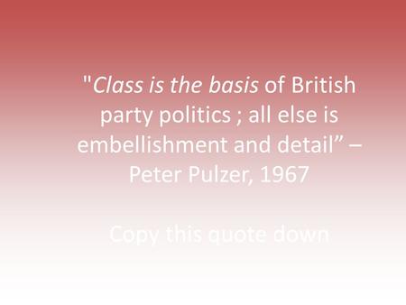 Class is the basis of British party politics ; all else is embellishment and detail” – Peter Pulzer, 1967 Copy this quote down.