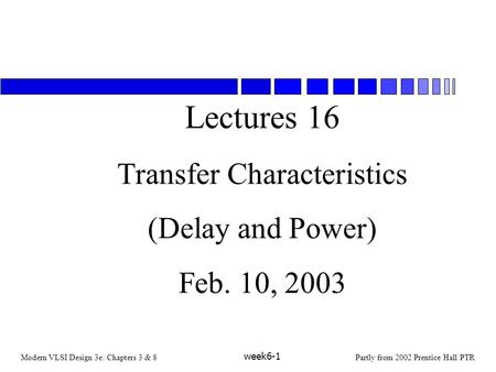 Modern VLSI Design 3e: Chapters 3 & 8Partly from 2002 Prentice Hall PTR week6-1 Lectures 16 Transfer Characteristics (Delay and Power) Feb. 10, 2003.