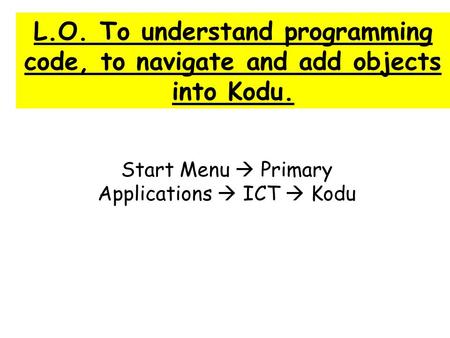 L.O. To understand programming code, to navigate and add objects into Kodu. Start Menu  Primary Applications  ICT  Kodu.