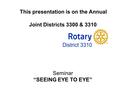 Welcome All Rotarians This presentation is on the Annual Joint Districts 3300 & 3310 Seminar “SEEING EYE TO EYE”