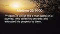 Matthew 25:14-30 14 “Again, it will be like a man going on a journey, who called his servants and entrusted his property to them.