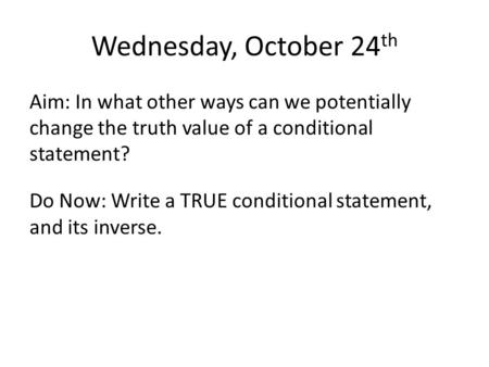 Wednesday, October 24 th Aim: In what other ways can we potentially change the truth value of a conditional statement? Do Now: Write a TRUE conditional.