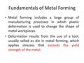 Fundamentals of Metal Forming Metal forming includes a large group of manufacturing processes in which plastic deformation is used to change the shape.