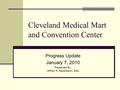Cleveland Medical Mart and Convention Center Progress Update January 7, 2010 Presented By: Jeffrey R. Appelbaum, Esq.