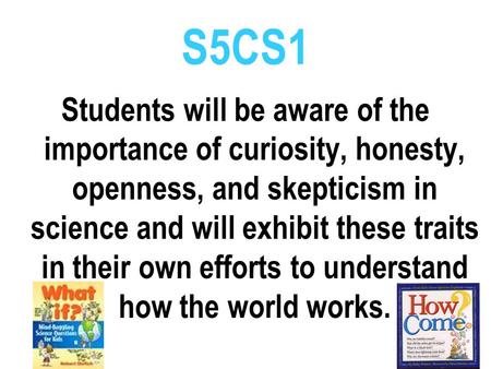 S5CS1 Students will be aware of the importance of curiosity, honesty, openness, and skepticism in science and will exhibit these traits in their own efforts.