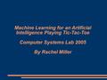 Machine Learning for an Artificial Intelligence Playing Tic-Tac-Toe Computer Systems Lab 2005 By Rachel Miller.