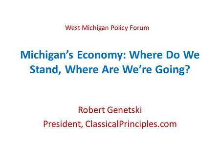 Michigan’s Economy: Where Do We Stand, Where Are We’re Going? Robert Genetski President, ClassicalPrinciples.com West Michigan Policy Forum.