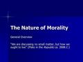 The Nature of Morality General Overview “We are discussing no small matter, but how we ought to live” (Plato in the Republic ca. 390B.C.)