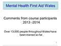 Mental Health First Aid Wales Comments from course participants 2013 -2014 Over 13,000 people throughout Wales have been trained so far. 1.