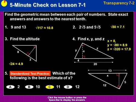 5-Minute Check on Lesson 7-1 Transparency 7-2 Click the mouse button or press the Space Bar to display the answers. Find the geometric mean between each.