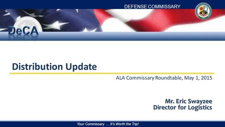 DEFENSE COMMISSARY AGENCY Your Commissary … It’s Worth the Trip! Distribution Update ALA Commissary Roundtable, May 1, 2015 Mr. Eric Swayzee Director for.