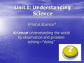 Unit I: Understanding Science What is Science? Science: understanding the world by observation and problem solving—“doing”