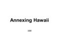 Annexing Hawaii 1898. Why Hawaii? Political: to spread democracy-Hawaii had a monarchy Economic: for resources such as sugar & fruits, land, cheap labor,