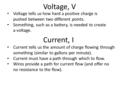 Voltage, V Voltage tells us how hard a positive charge is pushed between two different points. Something, such as a battery, is needed to create a voltage.