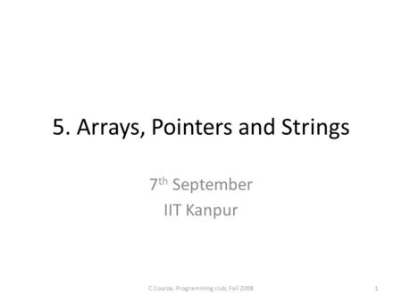 5. Arrays, Pointers and Strings 7 th September IIT Kanpur C Course, Programming club, Fall 20081.