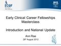 Early Clinical Career Fellowships Masterclass Introduction and National Update Ann Rae 28 th August 2012.