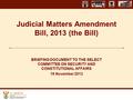 Judicial Matters Amendment Bill, 2013 (the Bill) BRIEFING DOCUMENT TO THE SELECT COMMITTEE ON SECURITY AND CONSTITUTIONAL AFFAIRS 19 November 2013.