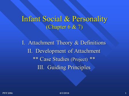 PSY 208c6/1/20161 Infant Social & Personality (Chapter 6 & 7) I. Attachment Theory & Definitions II. Development of Attachment ** Case Studies (Project)