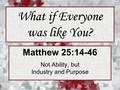 What if Everyone was like You? Matthew 25:14-46 Not Ability, but Industry and Purpose.