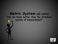 Metric System (SI Units) “I’m ten times better than the Standard system of measurement!”