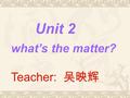 Unit 2 what’s the matter? Teacher: 吴映辉 what’s the matter?