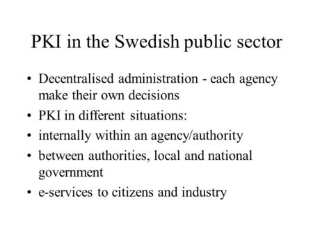 PKI in the Swedish public sector Decentralised administration - each agency make their own decisions PKI in different situations: internally within an.