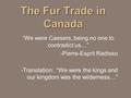 The Fur Trade in Canada “We were Caesers, being no one to contradict us…” -Pierre-Esprit Radisso -Translation: “We were the kings and our kingdom was the.