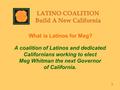 What is Latinos for Meg? A coalition of Latinos and dedicated Californians working to elect Meg Whitman the next Governor of California. 3.