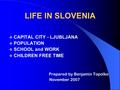 LIFE IN SLOVENIA  CAPITAL CITY - LJUBLJANA  POPULATION  SCHOOL and WORK  CHILDREN FREE TIME Prepared by Benjamin Topolko November 2007.