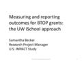 Measuring and reporting outcomes for BTOP grants: the UW iSchool approach Samantha Becker Research Project Manager U.S. IMPACT Study 1UW iSchool evaluation.