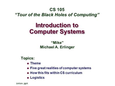 Introduction to Computer Systems Topics: Theme Five great realities of computer systems How this fits within CS curriculum Logistics intro.ppt CS 105 “Tour.