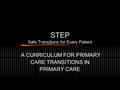 STEP Safe Transitions for Every Patient A CURRICULUM FOR PRIMARY CARE TRANSITIONS IN PRIMARY CARE.