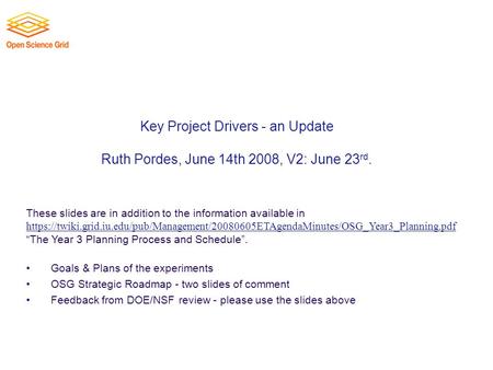 Key Project Drivers - an Update Ruth Pordes, June 14th 2008, V2: June 23 rd. These slides are in addition to the information available in https://twiki.grid.iu.edu/pub/Management/20080605ETAgendaMinutes/OSG_Year3_Planning.pdf.