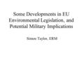 Some Developments in EU Environmental Legislation, and Potential Military Implications Simon Taylor, ERM.