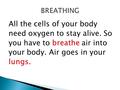 All the cells of your body need oxygen to stay alive. So you have to breathe air into your body. Air goes in your lungs.