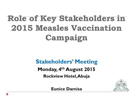 Role of Key Stakeholders in 2015 Measles Vaccination Campaign Stakeholders’ Meeting Monday, 4 th August 2015 Rockview Hotel, Abuja Eunice Damisa.